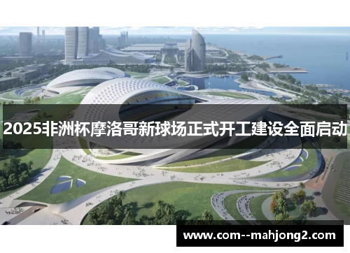 2025非洲杯摩洛哥新球场正式开工建设全面启动