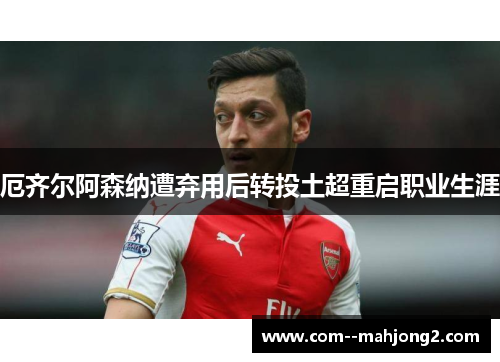 厄齐尔阿森纳遭弃用后转投土超重启职业生涯 厄齐尔阿森纳遭弃用后转投土超重启职业生涯