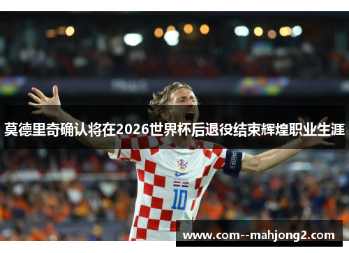莫德里奇确认将在2026世界杯后退役结束辉煌职业生涯