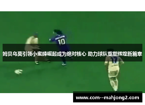 姆贝乌莫引领小蜜蜂崛起成为绝对核心 助力球队重塑辉煌新篇章