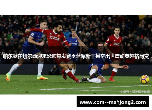 帕尔默在切尔西迎来恐怖爆发赛季蓝军新王横空出世震动英超格局变
